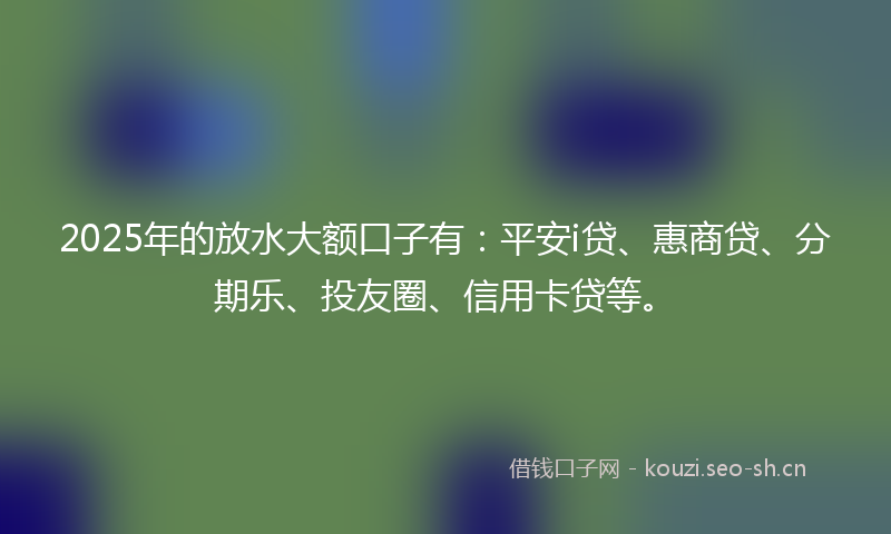 2025年的放水大额口子有：平安i贷、惠商贷、分期乐、投友圈、信用卡贷等。