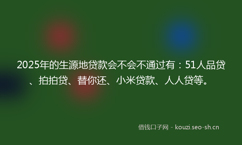 2025年的生源地贷款会不会不通过有：51人品贷、拍拍贷、替你还、小米贷款、人人贷等。