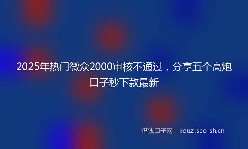 2025年热门微众2000审核不通过，分享五个高炮口子秒下款最新