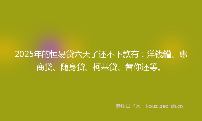 2025年的恒易贷六天了还不下款有：洋钱罐、惠商贷、随身贷、柯基贷、替你还等。