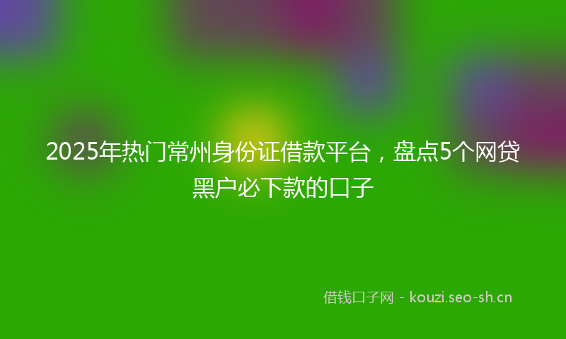 2025年热门常州身份证借款平台，盘点5个网贷黑户必下款的口子
