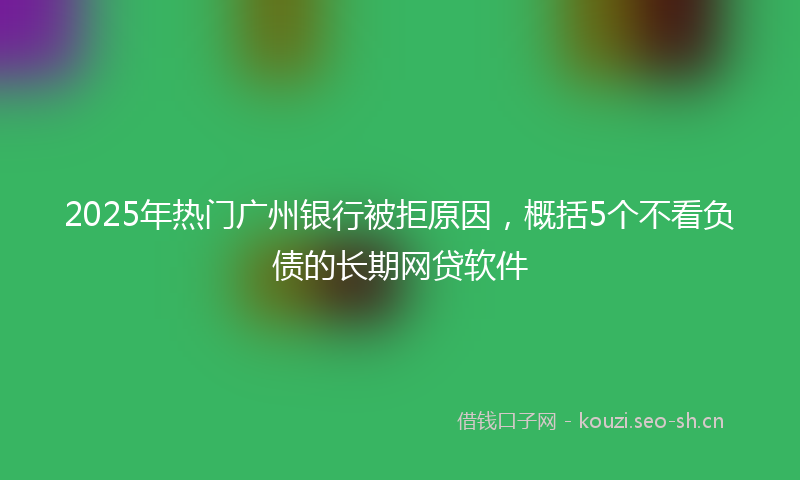 2025年热门广州银行被拒原因，概括5个不看负债的长期网贷软件