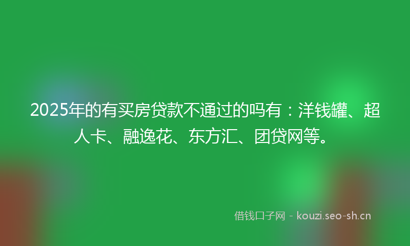 2025年的有买房贷款不通过的吗有：洋钱罐、超人卡、融逸花、东方汇、团贷网等。