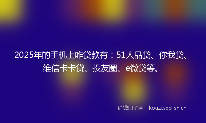 2025年的手机上咋贷款有：51人品贷、你我贷、维信卡卡贷、投友圈、e微贷等。