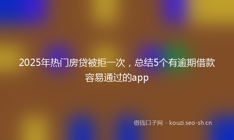 2025年热门房贷被拒一次，总结5个有逾期借款容易通过的app