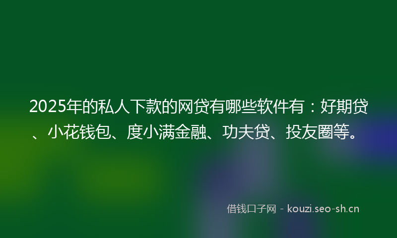 2025年的私人下款的网贷有哪些软件有：好期贷、小花钱包、度小满金融、功夫贷、投友圈等。