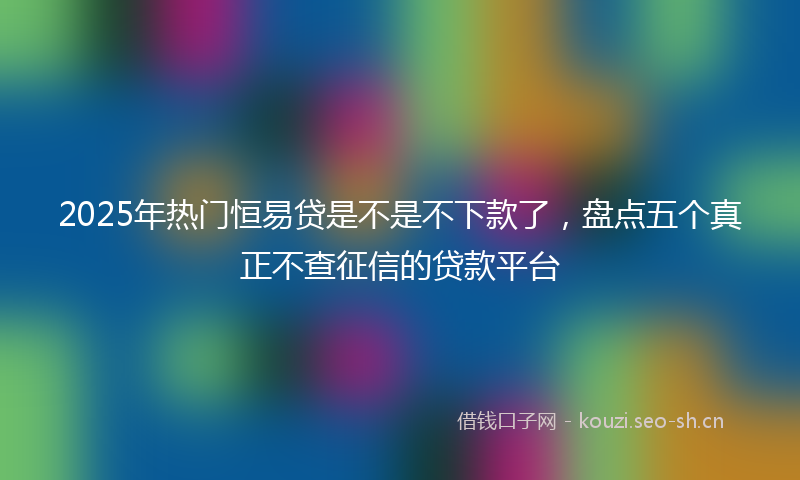 2025年热门恒易贷是不是不下款了，盘点五个真正不查征信的贷款平台