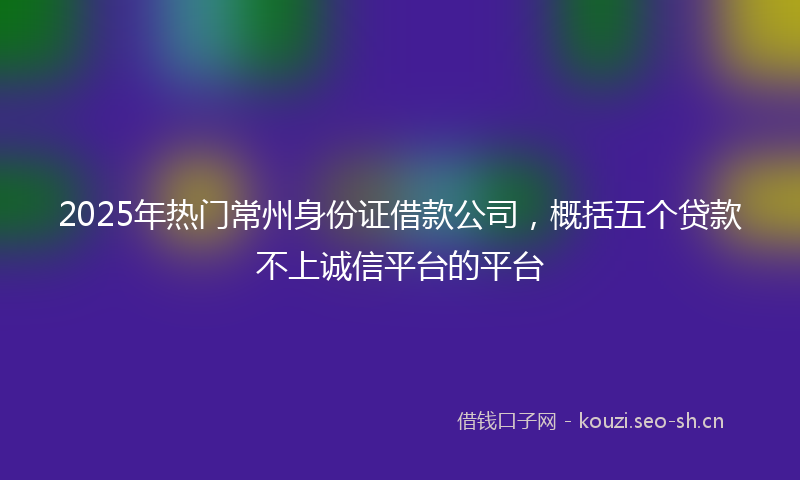 2025年热门常州身份证借款公司，概括五个贷款不上诚信平台的平台