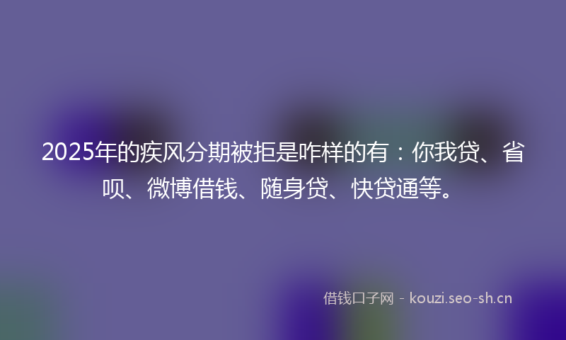 2025年的疾风分期被拒是咋样的有：你我贷、省呗、微博借钱、随身贷、快贷通等。