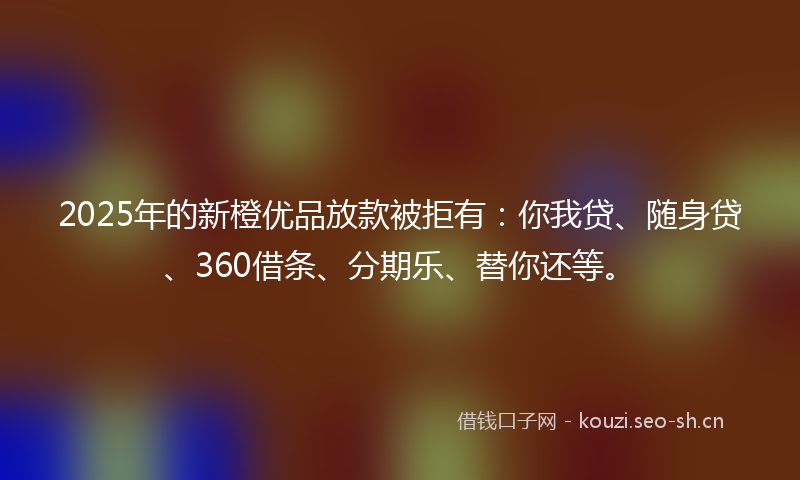 2025年的新橙优品放款被拒有：你我贷、随身贷、360借条、分期乐、替你还等。