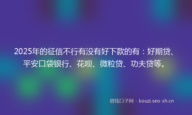 2025年的征信不行有没有好下款的有：好期贷、平安口袋银行、花呗、微粒贷、功夫贷等。