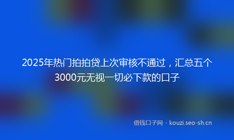 2025年热门拍拍贷上次审核不通过,汇总五个3000元无视一切必下款的口子