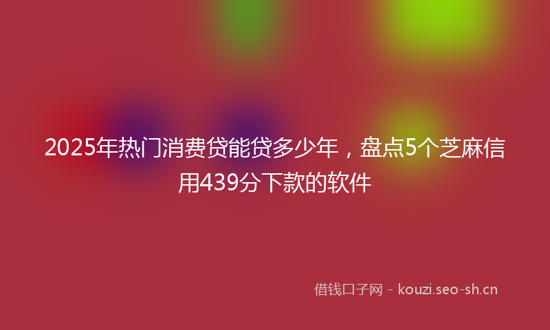 2025年热门消费贷能贷多少年,盘点5个芝麻信用439分下款的软件