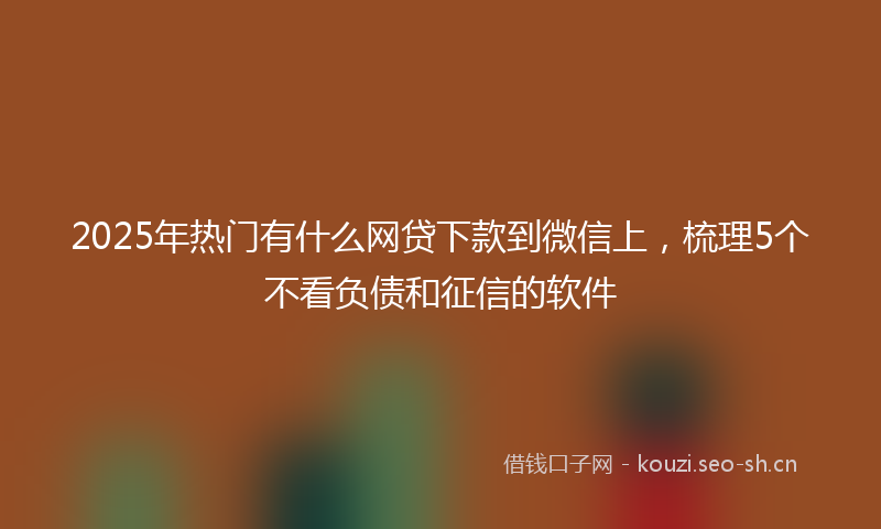 2025年热门有什么网贷下款到微信上,梳理5个不看负债和征信的软件