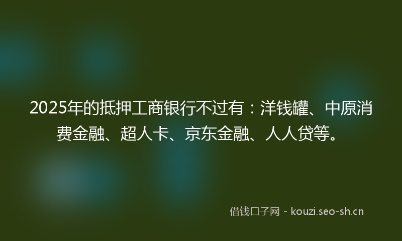 2025年的抵押工商银行不过有:洋钱罐、中原消费金融、超人卡、京东金融、人人贷等。