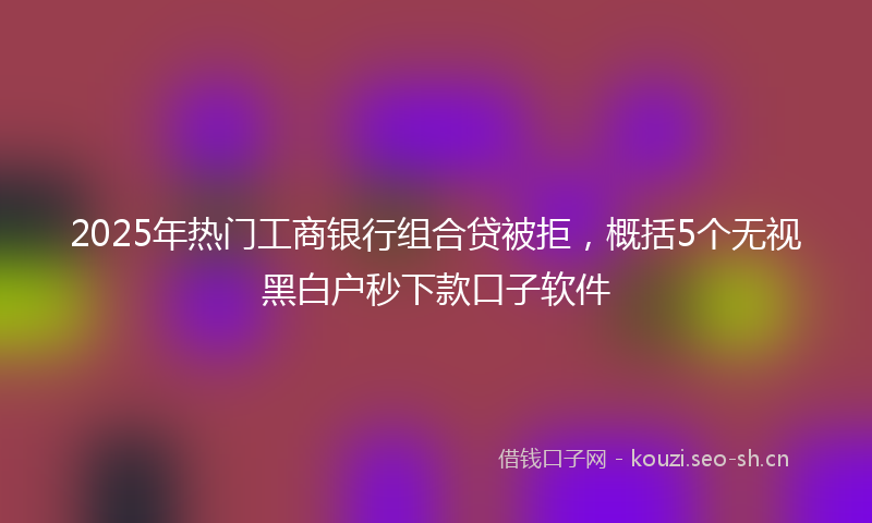 2025年热门工商银行组合贷被拒，概括5个无视黑白户秒下款口子软件