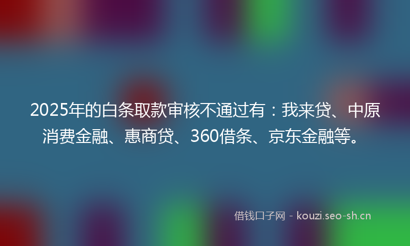2025年的白条取款审核不通过有：我来贷、中原消费金融、惠商贷、360借条、京东金融等。