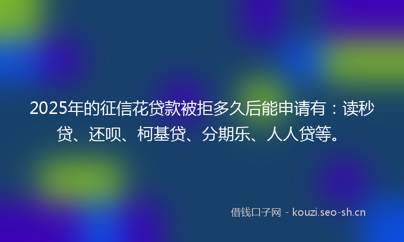 2025年的征信花贷款被拒多久后能申请有：读秒贷、还呗、柯基贷、分期乐、人人贷等。