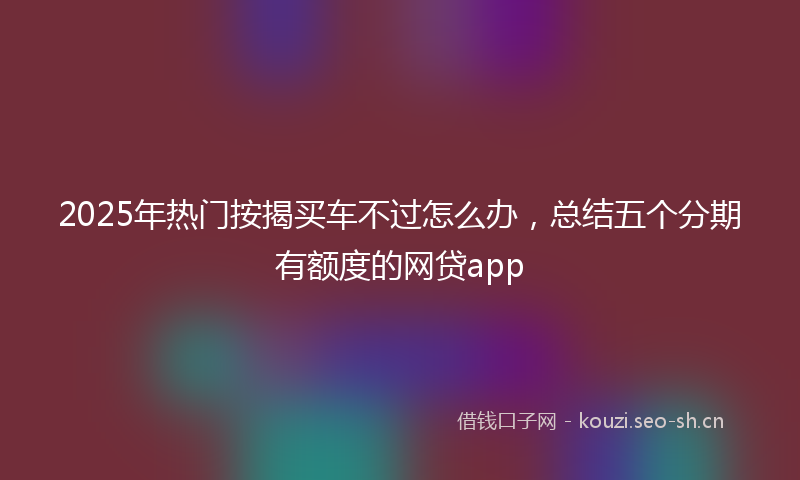 2025年热门按揭买车不过怎么办，总结五个分期有额度的网贷app