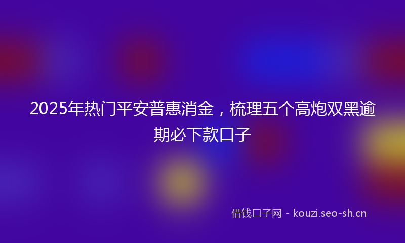2025年热门平安普惠消金，梳理五个高炮双黑逾期必下款口子
