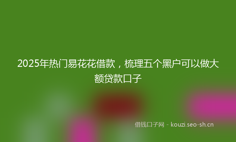 2025年热门易花花借款,梳理五个黑户可以做大额贷款口子