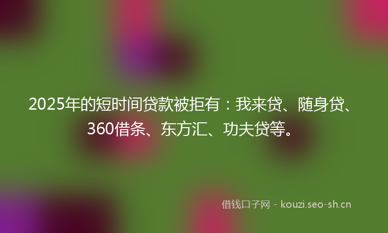 2025年的短时间贷款被拒有：我来贷、随身贷、360借条、东方汇、功夫贷等。