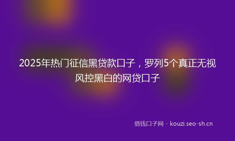 2025年热门征信黑贷款口子，罗列5个真正无视风控黑白的网贷口子