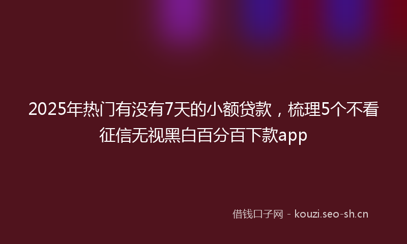 2025年热门有没有7天的小额贷款，梳理5个不看征信无视黑白百分百下款app