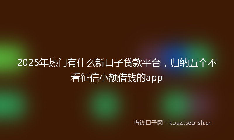 2025年热门有什么新口子贷款平台，归纳五个不看征信小额借钱的app