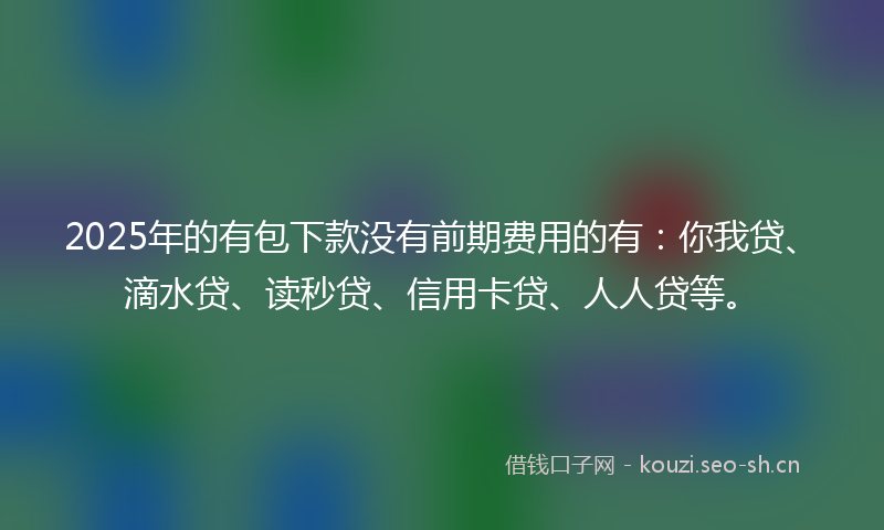 2025年的有包下款没有前期费用的有：你我贷、滴水贷、读秒贷、信用卡贷、人人贷等。