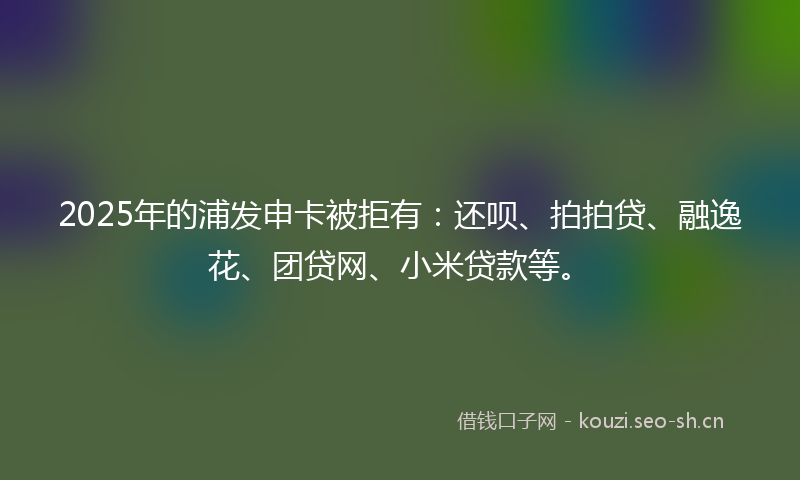 2025年的浦发申卡被拒有：还呗、拍拍贷、融逸花、团贷网、小米贷款等。