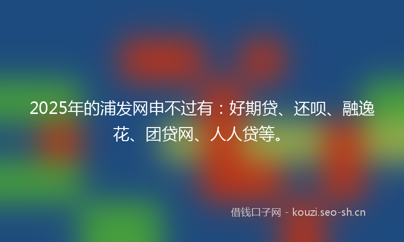 2025年的浦发网申不过有：好期贷、还呗、融逸花、团贷网、人人贷等。