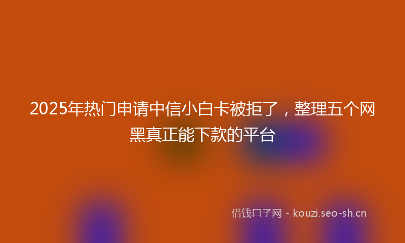 2025年热门申请中信小白卡被拒了，整理五个网黑真正能下款的平台