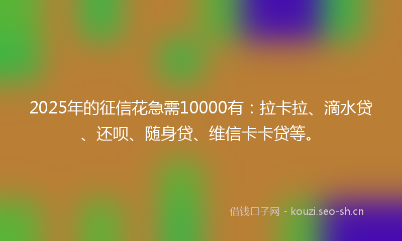 2025年的征信花急需10000有：拉卡拉、滴水贷、还呗、随身贷、维信卡卡贷等。