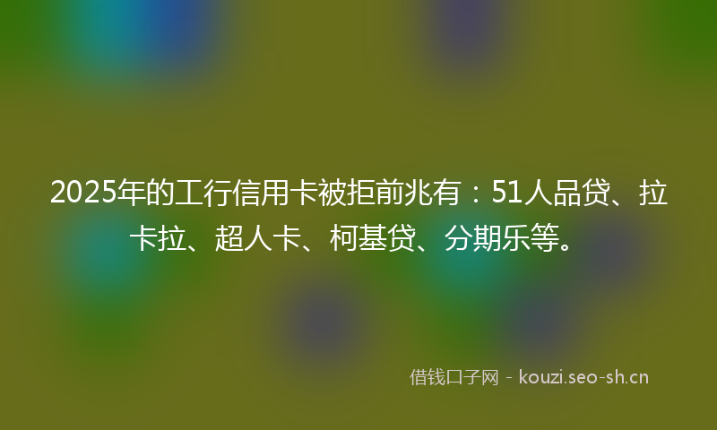 2025年的工行信用卡被拒前兆有：51人品贷、拉卡拉、超人卡、柯基贷、分期乐等。
