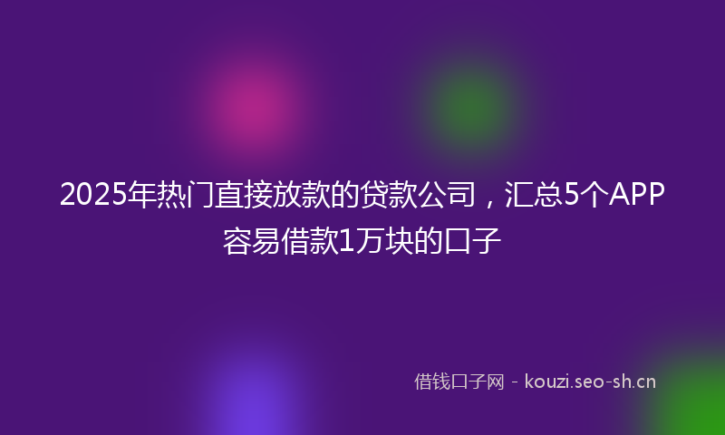 2025年热门直接放款的贷款公司，汇总5个APP容易借款1万块的口子