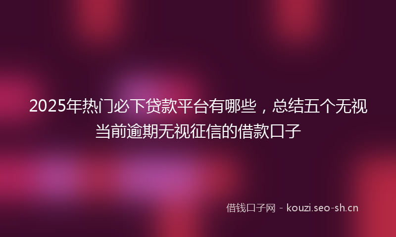 2025年热门必下贷款平台有哪些，总结五个无视当前逾期无视征信的借款口子