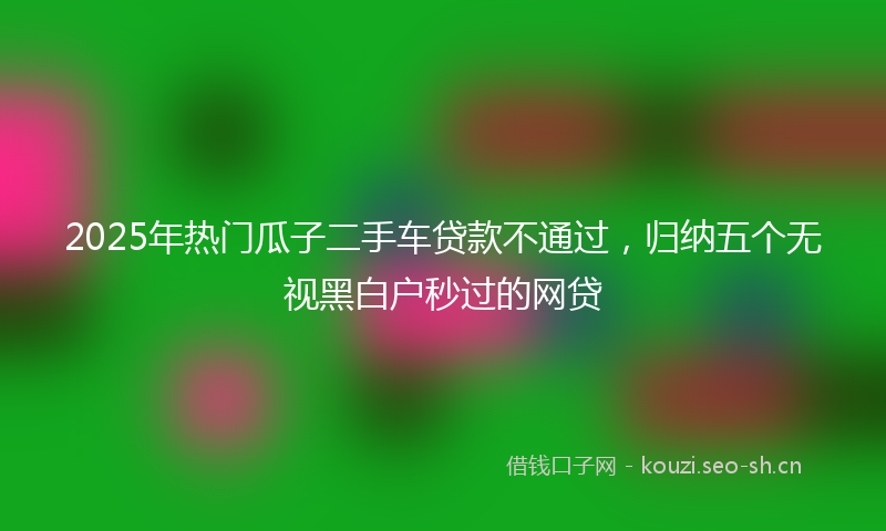 2025年热门瓜子二手车贷款不通过，归纳五个无视黑白户秒过的网贷