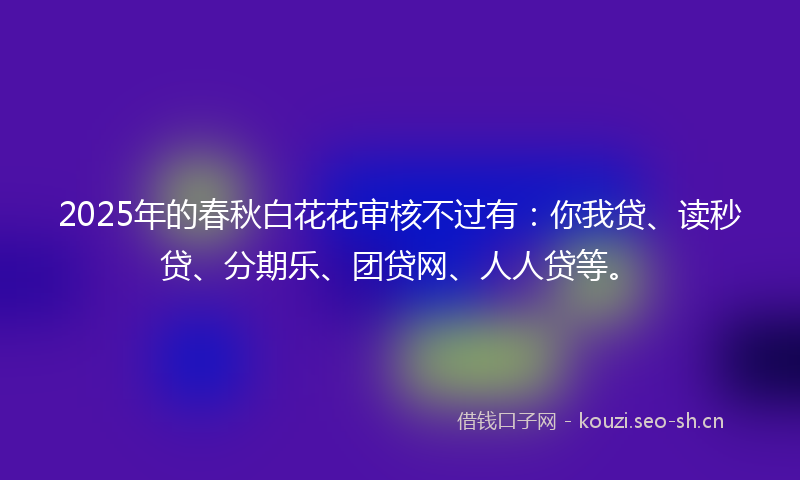 2025年的春秋白花花审核不过有：你我贷、读秒贷、分期乐、团贷网、人人贷等。
