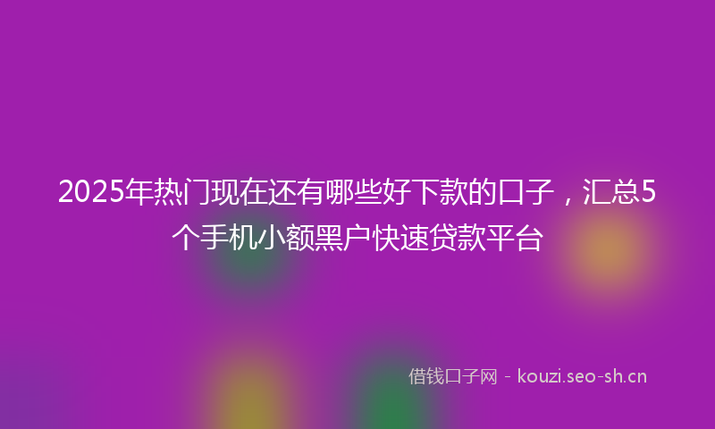 2025年热门现在还有哪些好下款的口子，汇总5个手机小额黑户快速贷款平台