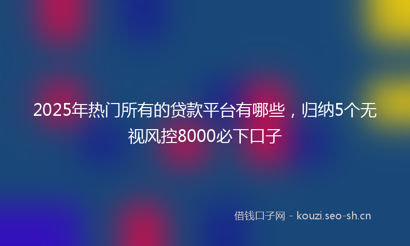 2025年热门所有的贷款平台有哪些,归纳5个无视风控8000必下口子