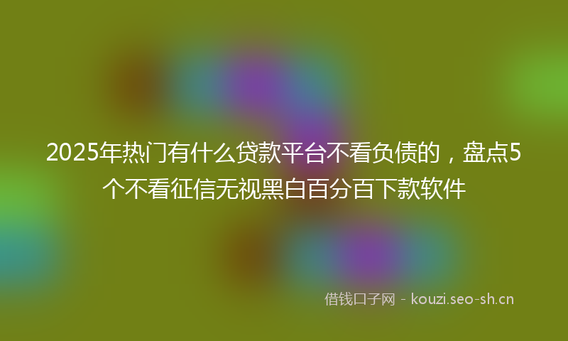 2025年热门有什么贷款平台不看负债的，盘点5个不看征信无视黑白百分百下款软件