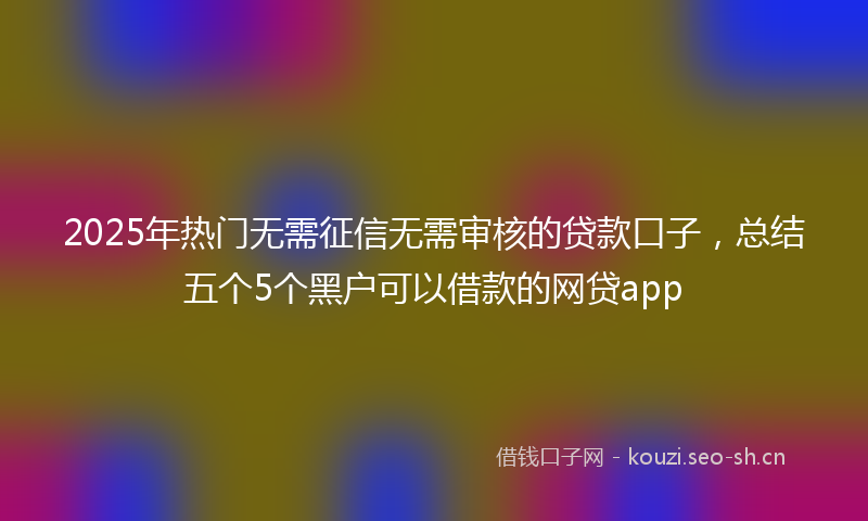 2025年热门无需征信无需审核的贷款口子，总结五个5个黑户可以借款的网贷app