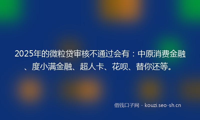 2025年的微粒贷审核不通过会有：中原消费金融、度小满金融、超人卡、花呗、替你还等。