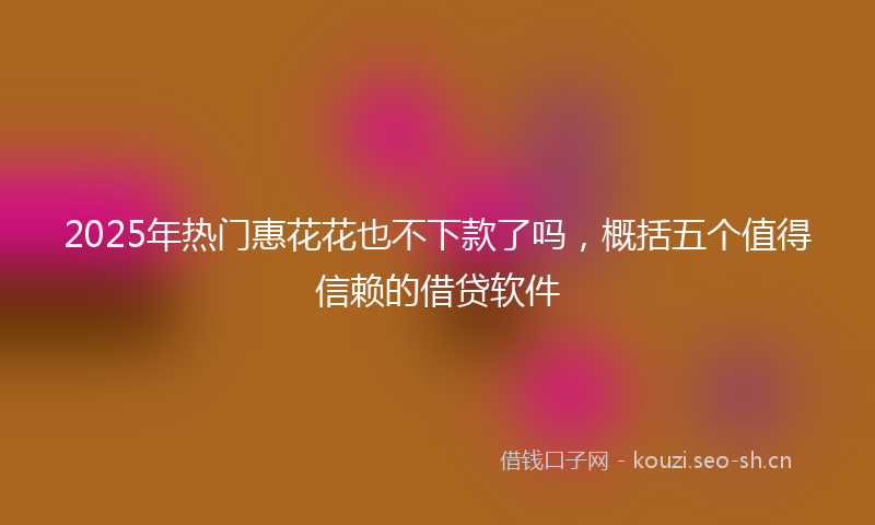 2025年热门惠花花也不下款了吗，概括五个值得信赖的借贷软件