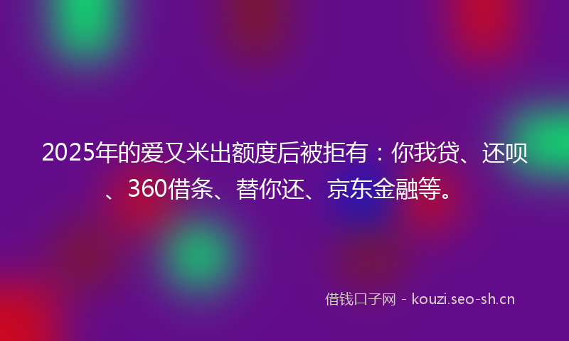2025年的爱又米出额度后被拒有：你我贷、还呗、360借条、替你还、京东金融等。