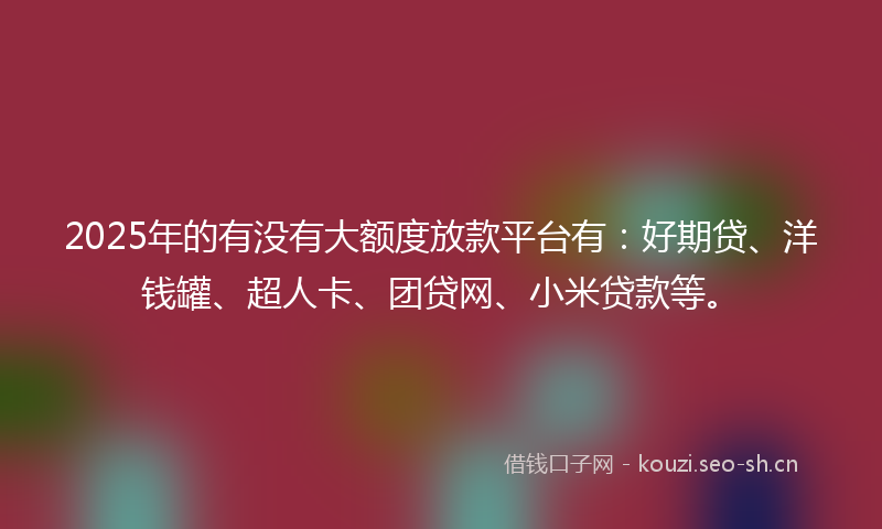 2025年的有没有大额度放款平台有：好期贷、洋钱罐、超人卡、团贷网、小米贷款等。