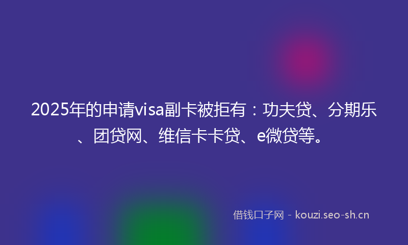 2025年的申请visa副卡被拒有：功夫贷、分期乐、团贷网、维信卡卡贷、e微贷等。