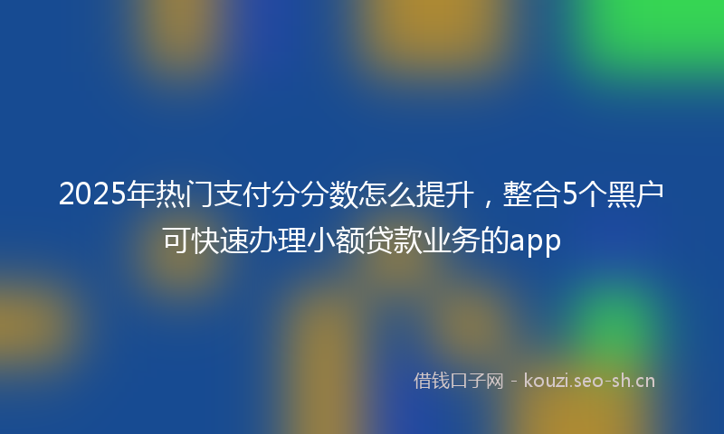2025年热门支付分分数怎么提升，整合5个黑户可快速办理小额贷款业务的app