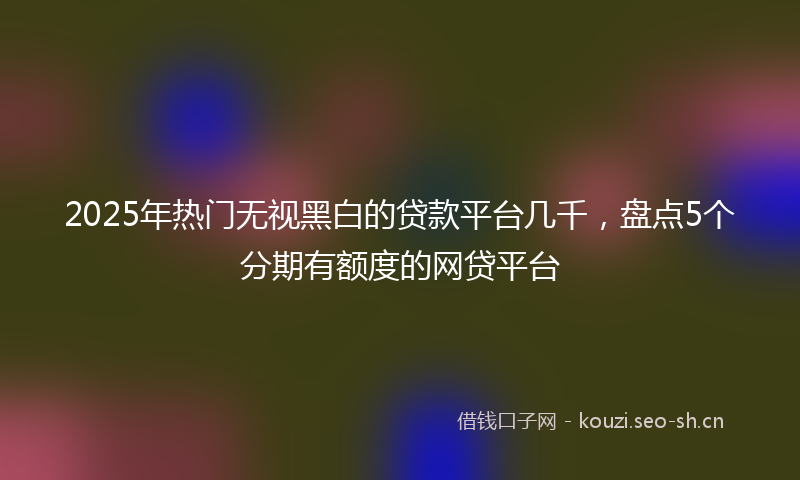 2025年热门无视黑白的贷款平台几千，盘点5个分期有额度的网贷平台